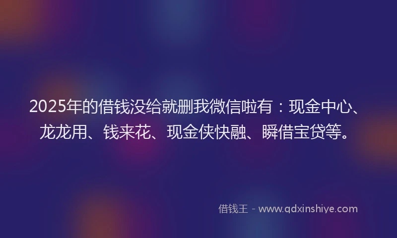 2025年的借钱没给就删我微信啦有：现金中心、龙龙用、钱来花、现金侠快融、瞬借宝贷等。