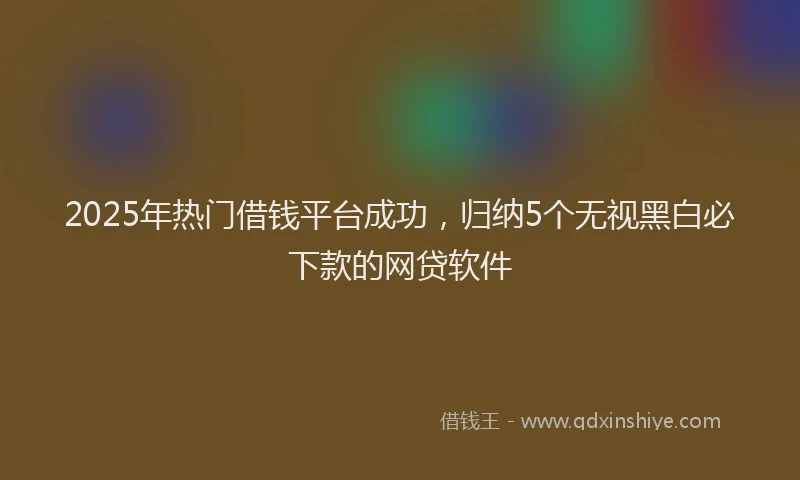 2025年热门借钱平台成功，归纳5个无视黑白必下款的网贷软件