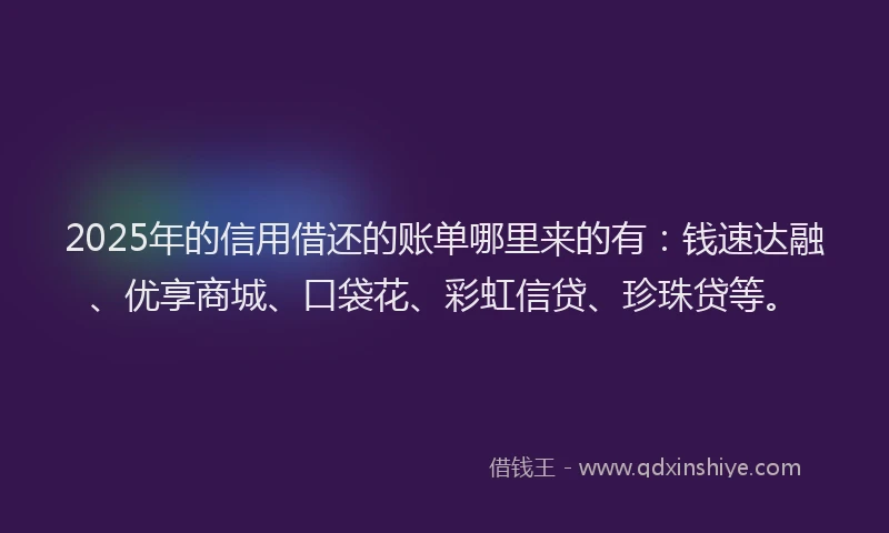 2025年的信用借还的账单哪里来的有：钱速达融、优享商城、口袋花、彩虹信贷、珍珠贷等。