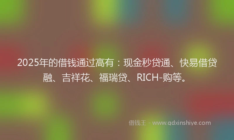 2025年的借钱通过高有：现金秒贷通、快易借贷融、吉祥花、福瑞贷、RICH-购等。