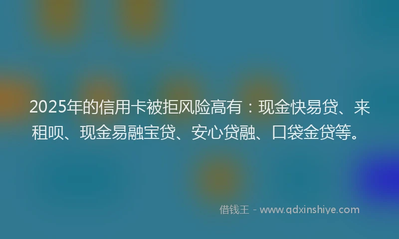 2025年的信用卡被拒风险高有：现金快易贷、来租呗、现金易融宝贷、安心贷融、口袋金贷等。