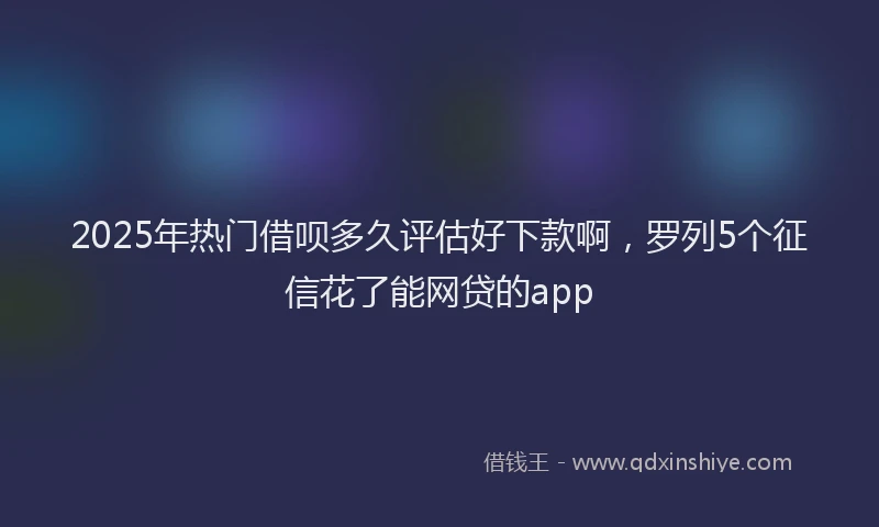 2025年热门借呗多久评估好下款啊，罗列5个征信花了能网贷的app