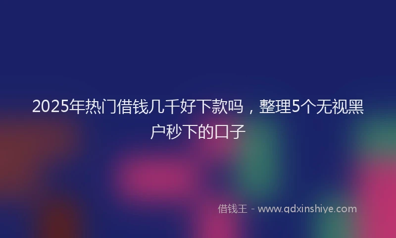 2025年热门借钱几千好下款吗，整理5个无视黑户秒下的口子