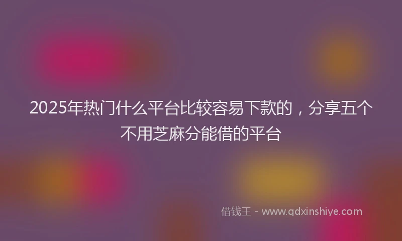 2025年热门什么平台比较容易下款的，分享五个不用芝麻分能借的平台