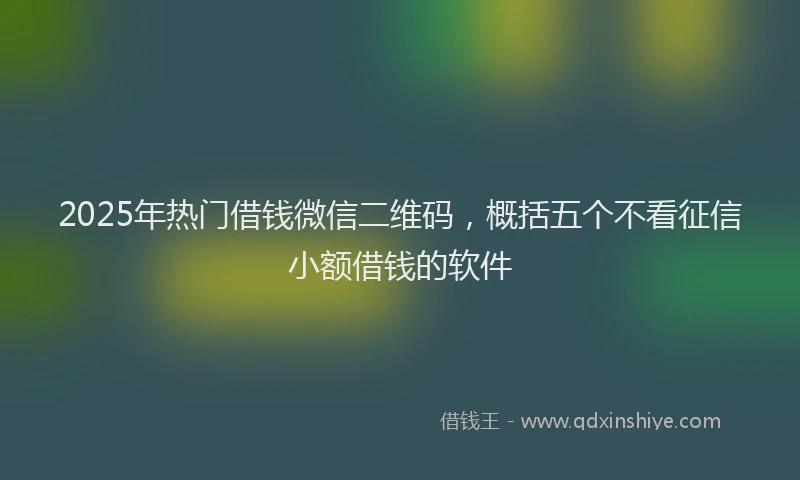 2025年热门借钱微信二维码，概括五个不看征信小额借钱的软件