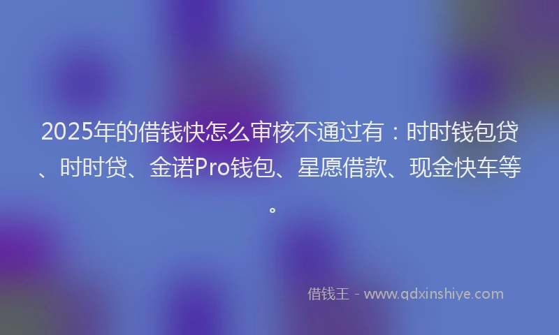 2025年的借钱快怎么审核不通过有：时时钱包贷、时时贷、金诺Pro钱包、星愿借款、现金快车等。