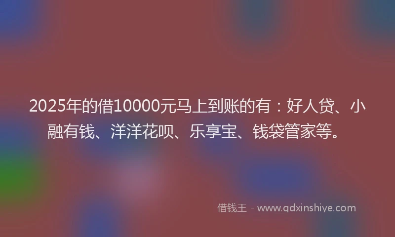2025年的借10000元马上到账的有：好人贷、小融有钱、洋洋花呗、乐享宝、钱袋管家等。