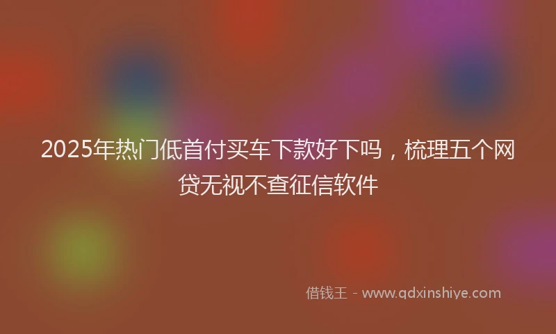 2025年热门低首付买车下款好下吗，梳理五个网贷无视不查征信软件