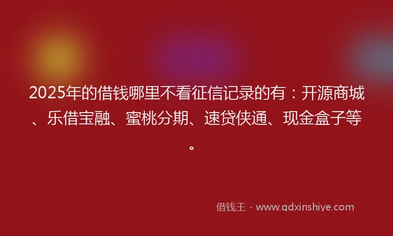 2025年的借钱哪里不看征信记录的有：开源商城、乐借宝融、蜜桃分期、速贷侠通、现金盒子等。