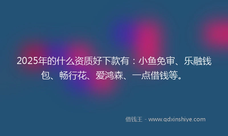 2025年的什么资质好下款有：小鱼免审、乐融钱包、畅行花、爱鸿森、一点借钱等。