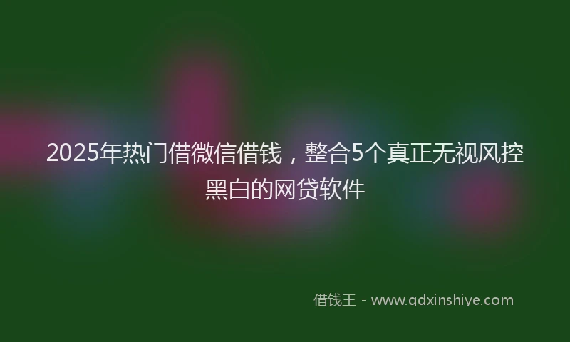 2025年热门借微信借钱，整合5个真正无视风控黑白的网贷软件