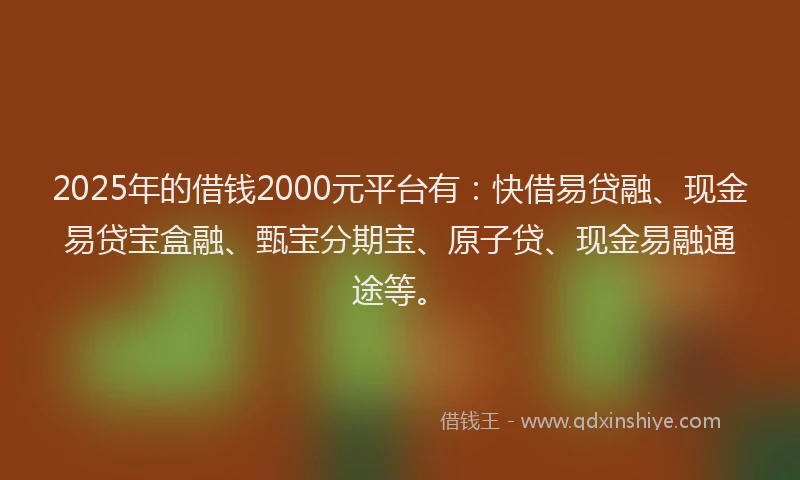 2025年的借钱2000元平台有：快借易贷融、现金易贷宝盒融、甄宝分期宝、原子贷、现金易融通途等。