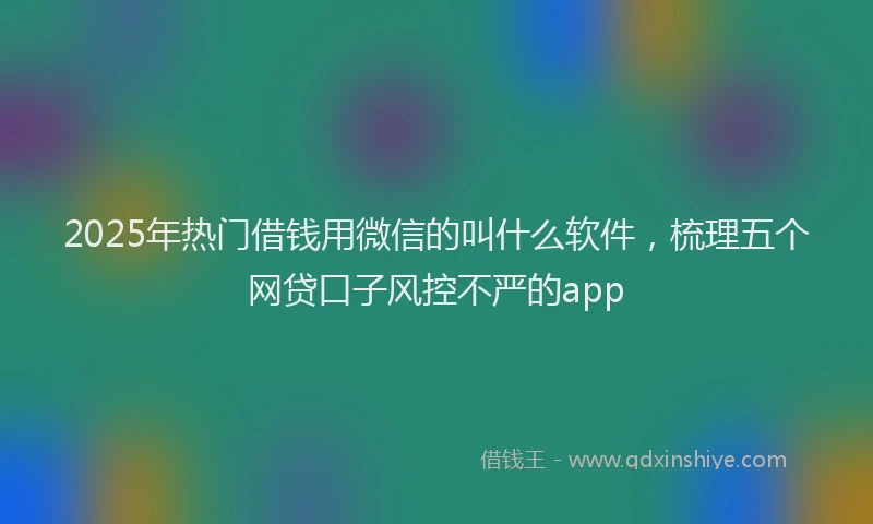2025年热门借钱用微信的叫什么软件，梳理五个网贷口子风控不严的app