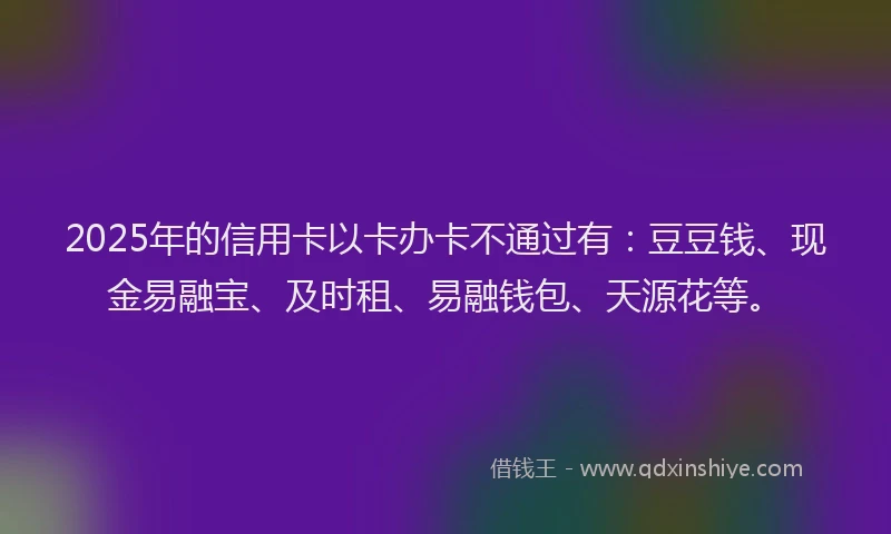 2025年的信用卡以卡办卡不通过有：豆豆钱、现金易融宝、及时租、易融钱包、天源花等。