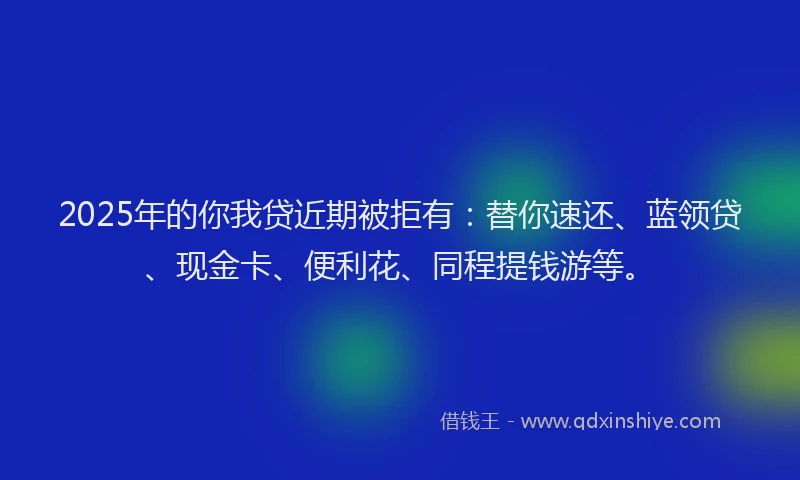 2025年的你我贷近期被拒有：替你速还、蓝领贷、现金卡、便利花、同程提钱游等。