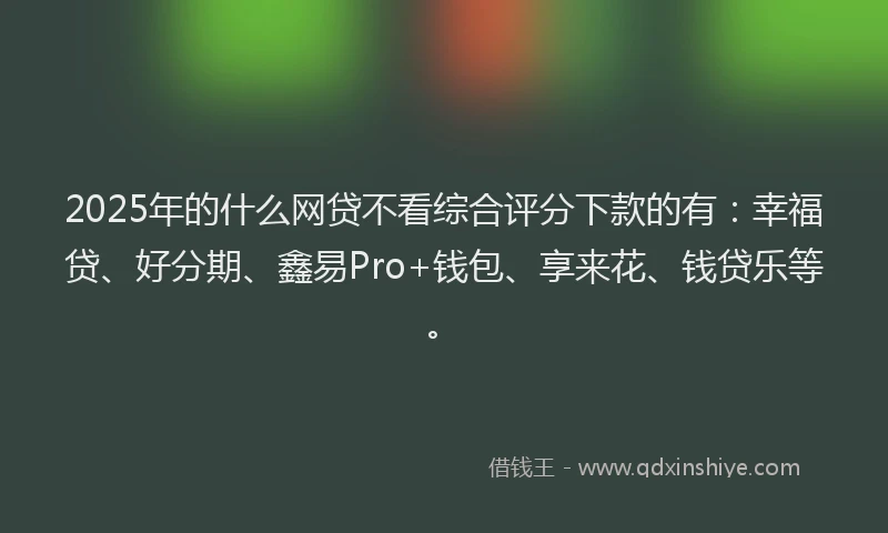2025年的什么网贷不看综合评分下款的有：幸福贷、好分期、鑫易Pro+钱包、享来花、钱贷乐等。