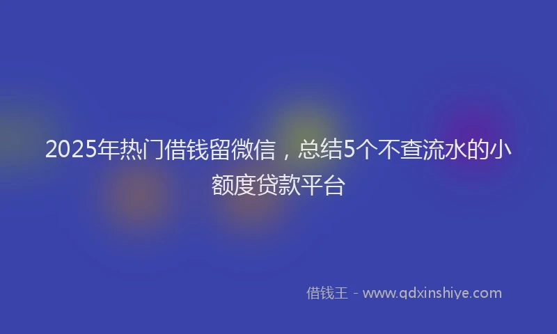 2025年热门借钱留微信，总结5个不查流水的小额度贷款平台