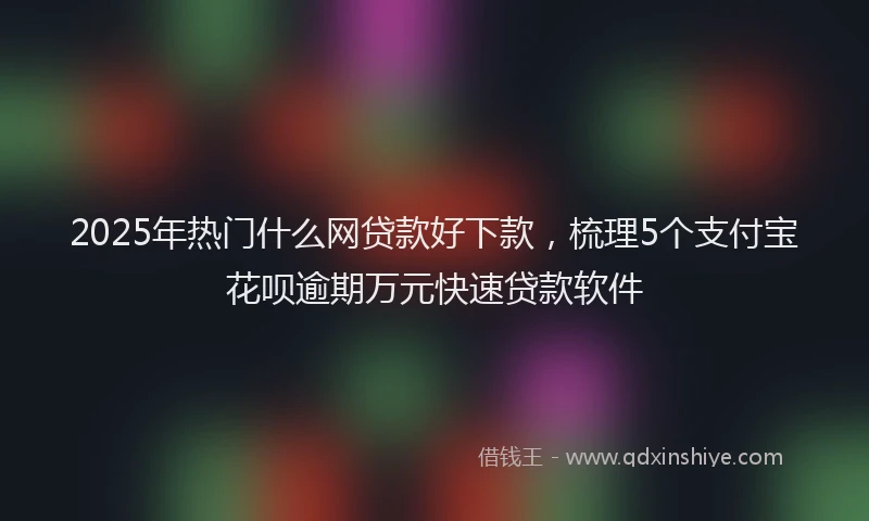 2025年热门什么网贷款好下款，梳理5个支付宝花呗逾期万元快速贷款软件
