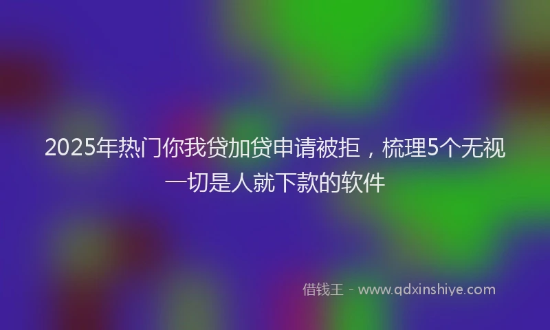 2025年热门你我贷加贷申请被拒，梳理5个无视一切是人就下款的软件