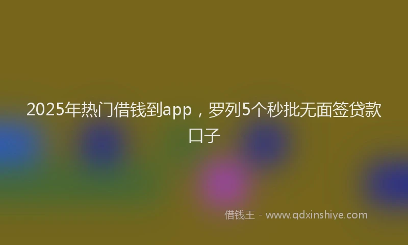 2025年热门借钱到app，罗列5个秒批无面签贷款口子