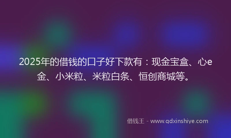 2025年的借钱的口子好下款有：现金宝盒、心e金、小米粒、米粒白条、恒创商城等。