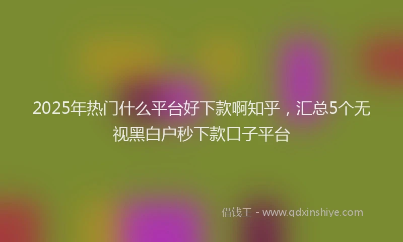 2025年热门什么平台好下款啊知乎，汇总5个无视黑白户秒下款口子平台