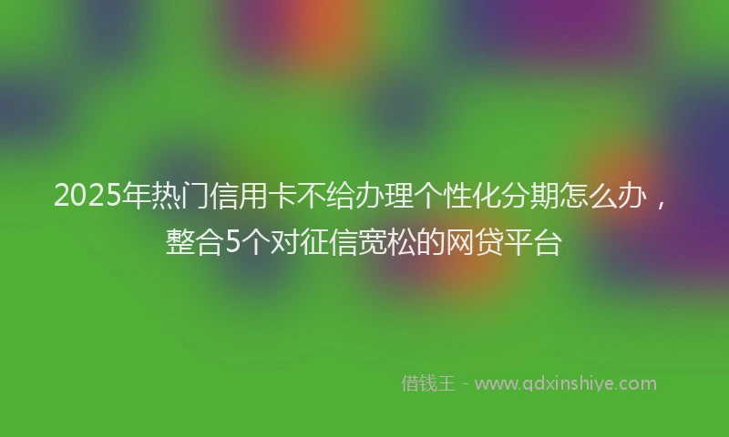 2025年热门信用卡不给办理个性化分期怎么办，整合5个对征信宽松的网贷平台