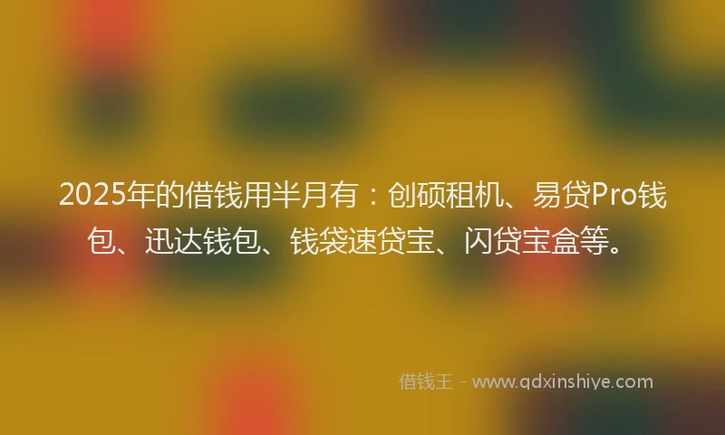 2025年的借钱用半月有：创硕租机、易贷Pro钱包、迅达钱包、钱袋速贷宝、闪贷宝盒等。