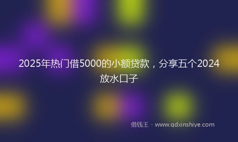 2025年热门借5000的小额贷款，分享五个2024放水口子