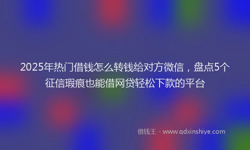 2025年热门借钱怎么转钱给对方微信，盘点5个征信瑕疵也能借网贷轻松下款的平台