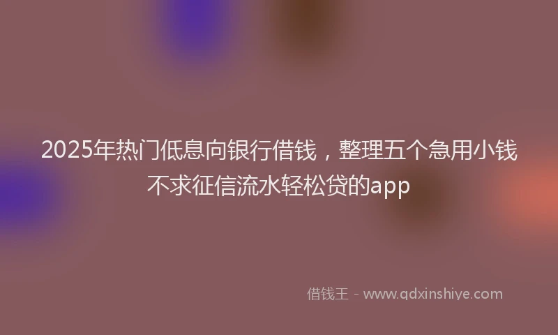 2025年热门低息向银行借钱，整理五个急用小钱不求征信流水轻松贷的app