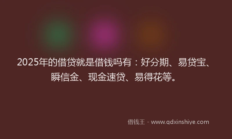 2025年的借贷就是借钱吗有：好分期、易贷宝、瞬信金、现金速贷、易得花等。