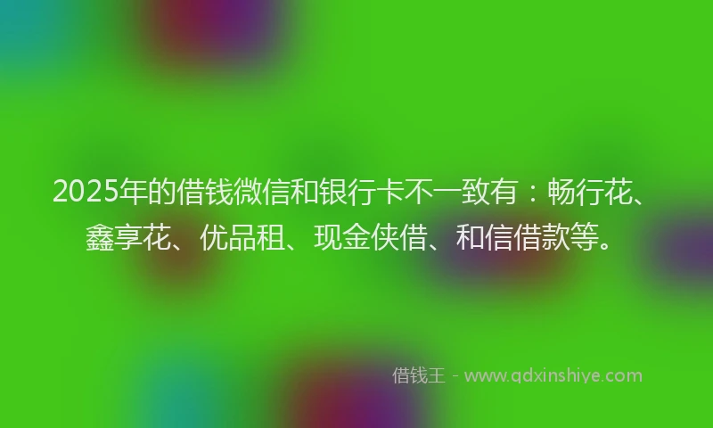 2025年的借钱微信和银行卡不一致有：畅行花、鑫享花、优品租、现金侠借、和信借款等。