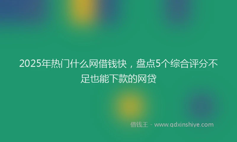2025年热门什么网借钱快，盘点5个综合评分不足也能下款的网贷