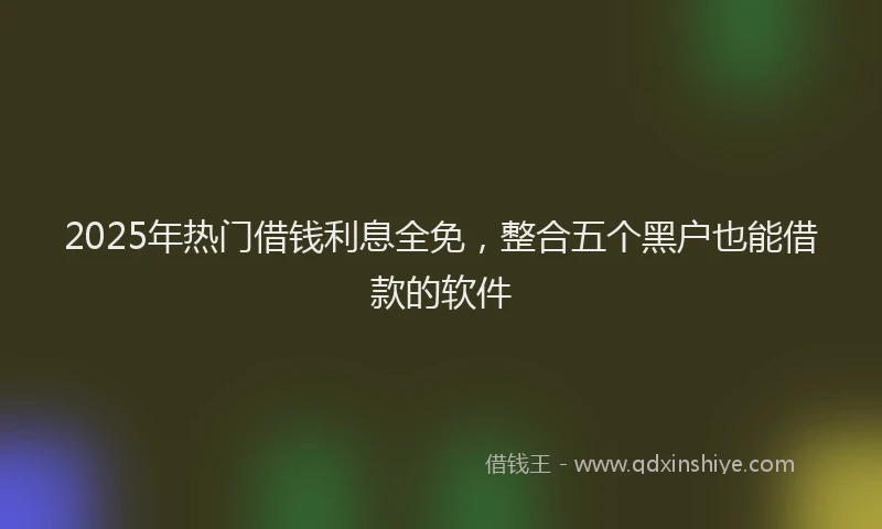 2025年热门借钱利息全免，整合五个黑户也能借款的软件