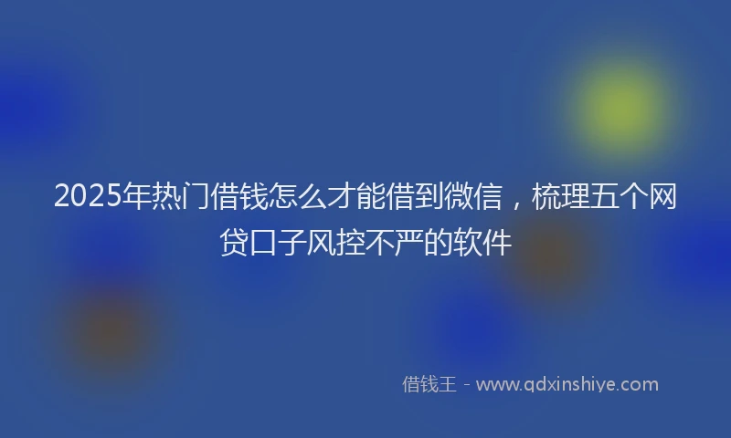 2025年热门借钱怎么才能借到微信，梳理五个网贷口子风控不严的软件