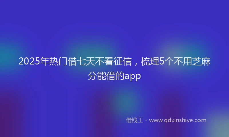 2025年热门借七天不看征信，梳理5个不用芝麻分能借的app