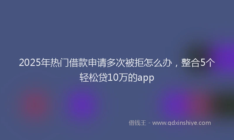 2025年热门借款申请多次被拒怎么办，整合5个轻松贷10万的app