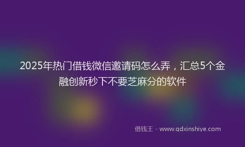 2025年热门借钱微信邀请码怎么弄，汇总5个金融创新秒下不要芝麻分的软件
