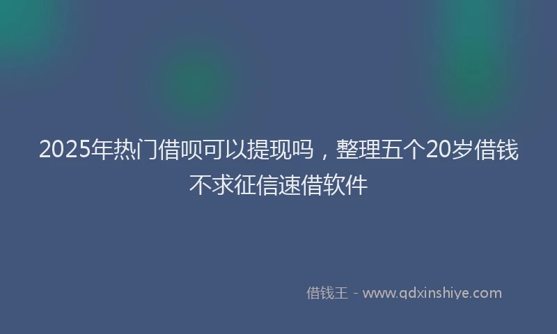 2025年热门借呗可以提现吗，整理五个20岁借钱不求征信速借软件