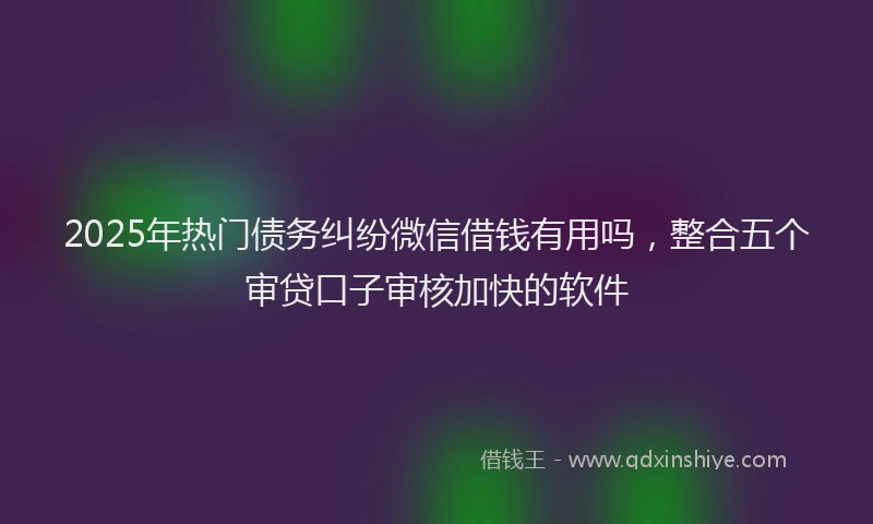 2025年热门债务纠纷微信借钱有用吗，整合五个审贷口子审核加快的软件