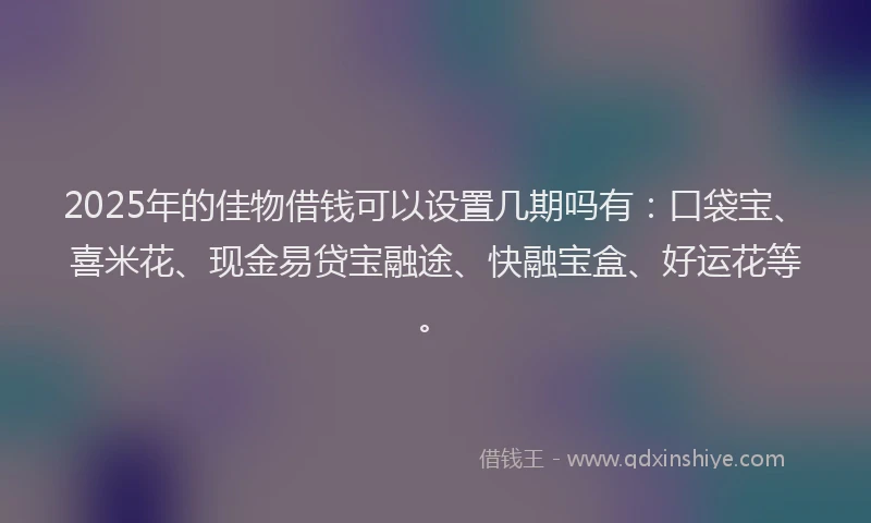 2025年的佳物借钱可以设置几期吗有：口袋宝、喜米花、现金易贷宝融途、快融宝盒、好运花等。