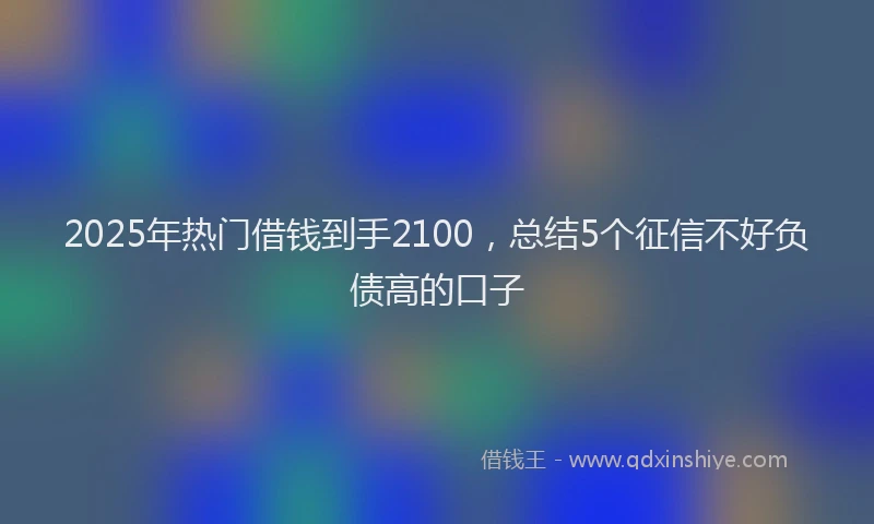 2025年热门借钱到手2100，总结5个征信不好负债高的口子