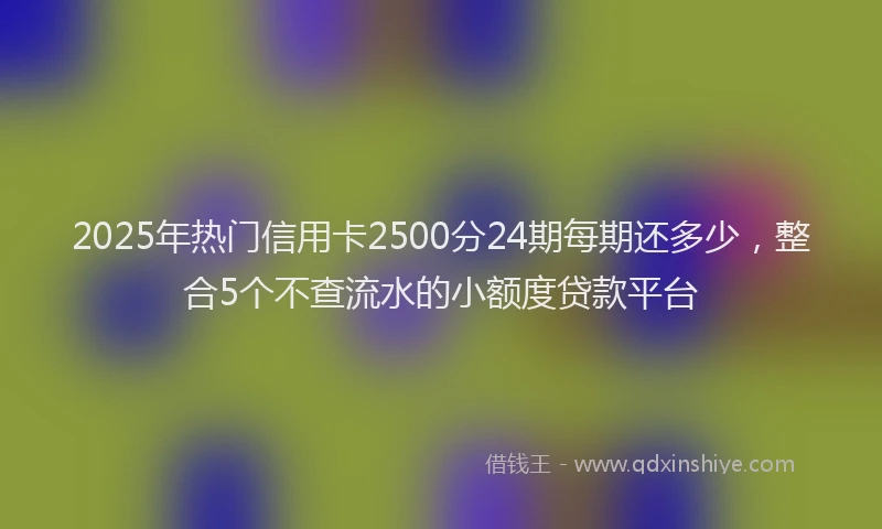 2025年热门信用卡2500分24期每期还多少，整合5个不查流水的小额度贷款平台