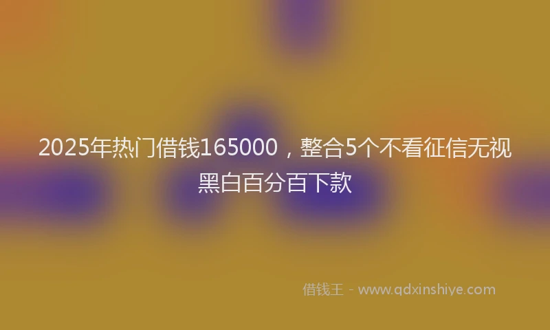 2025年热门借钱165000，整合5个不看征信无视黑白百分百下款