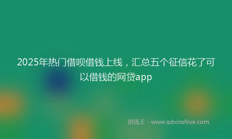 2025年热门借呗借钱上线，汇总五个征信花了可以借钱的网贷app