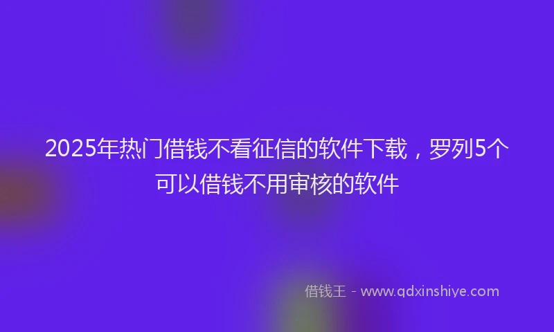 2025年热门借钱不看征信的软件下载，罗列5个可以借钱不用审核的软件