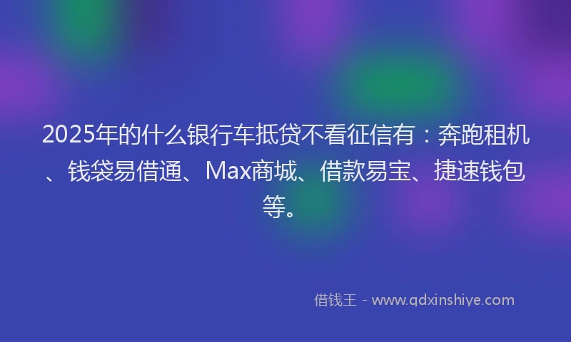 2025年的什么银行车抵贷不看征信有：奔跑租机、钱袋易借通、Max商城、借款易宝、捷速钱包等。