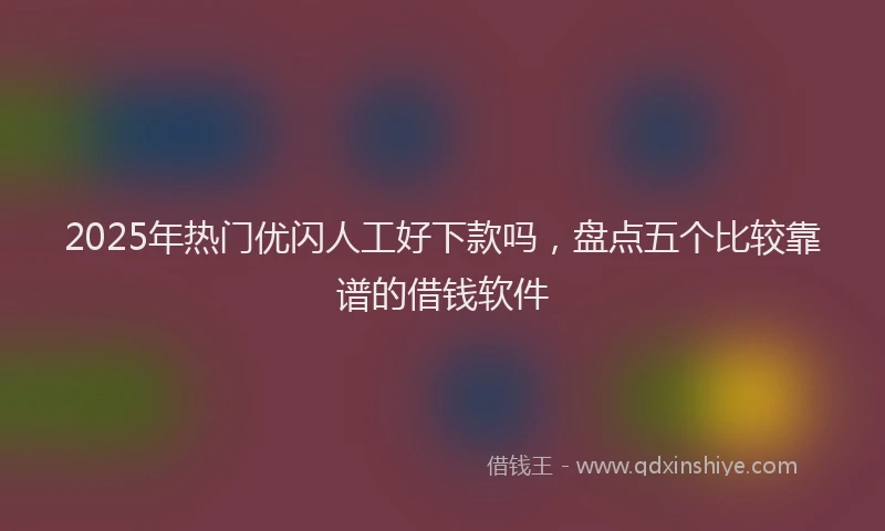 2025年热门优闪人工好下款吗，盘点五个比较靠谱的借钱软件