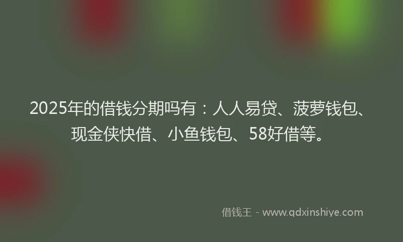 2025年的借钱分期吗有：人人易贷、菠萝钱包、现金侠快借、小鱼钱包、58好借等。